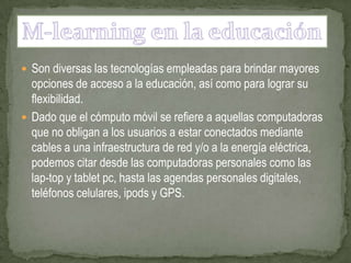  Son diversas las tecnologías empleadas para brindar mayores
  opciones de acceso a la educación, así como para lograr su
  flexibilidad.
 Dado que el cómputo móvil se refiere a aquellas computadoras
  que no obligan a los usuarios a estar conectados mediante
  cables a una infraestructura de red y/o a la energía eléctrica,
  podemos citar desde las computadoras personales como las
  lap-top y tablet pc, hasta las agendas personales digitales,
  teléfonos celulares, ipods y GPS.
 