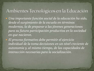  Una importante función social de la educación ha sido,
  desde el surgimiento de la escuela en términos
  modernos, la de preparar a las jóvenes generaciones
  para su futura participación productiva en la sociedad
  en que nacieron.
 El proceso formativo debe permitir el ejercicio
  individual de la toma decisiones en un nivel creciente de
  autonomía y, al mismo tiempo, de las capacidades de
  interacción necesarias para la socialización.
 
