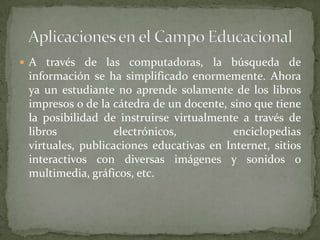  A través de las computadoras, la búsqueda de
 información se ha simplificado enormemente. Ahora
 ya un estudiante no aprende solamente de los libros
 impresos o de la cátedra de un docente, sino que tiene
 la posibilidad de instruirse virtualmente a través de
 libros            electrónicos,          enciclopedias
 virtuales, publicaciones educativas en Internet, sitios
 interactivos con diversas imágenes y sonidos o
 multimedia, gráficos, etc.
 