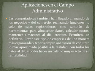  Las computadoras también han llegado al mundo de
 los negocios y del comercio, realizando funciones no
 sólo de cajas registradoras, sino también de
 herramientas para almacenar datos, calcular costos,
 mantener almacenes al día, etcétera. Permiten, en
 definitiva, llevar este tipo de empresas de una manera
 más organizada y tener siempre una visión de conjunto
 lo más aproximada posible a la realidad, con todos los
 datos al día, y poder hacer un cálculo muy exacto de su
 rentabilidad.
 