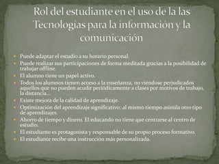  Puede adaptar el estudio a su horario personal.
 Puede realizar sus participaciones de forma meditada gracias a la posibilidad de
    trabajar offline.
   El alumno tiene un papel activo.
   Todos los alumnos tienen acceso a la enseñanza, no viéndose perjudicados
    aquellos que no pueden acudir periódicamente a clases por motivos de trabajo,
    la distancia...
   Existe mejora de la calidad de aprendizaje.
   Optimización del aprendizaje significativo: al mismo tiempo asimila otro tipo
    de aprendizajes.
   Ahorro de tiempo y dinero. El educando no tiene que centrarse al centro de
    estudio.
   El estudiante es protagonista y responsable de su propio proceso formativo.
   El estudiante recibe una instrucción más personalizada.
 