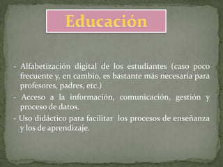 - Alfabetización digital de los estudiantes (caso poco
  frecuente y, en cambio, es bastante más necesaria para
  profesores, padres, etc.)
- Acceso a la información, comunicación, gestión y
  proceso de datos.
- Uso didáctico para facilitar los procesos de enseñanza
  y los de aprendizaje.
 