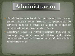  Uso de las tecnologías de la información, tanto en su
  gestión interna como externa. La prestación de
  servicios públicos a través de la red es lo que se
  denomina la administración electrónica.
 Coordinar todas las Administraciones Públicas de
  forma que la gestión resulte más eficiente y el usuario
  no se vea afectado por los trámites que afectan a varias
  administraciones.
 