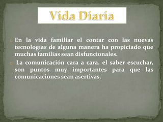 o En la vida familiar el contar con las nuevas
  tecnologías de alguna manera ha propiciado que
  muchas familias sean disfuncionales.
o La comunicación cara a cara, el saber escuchar,
  son puntos muy importantes para que las
  comunicaciones sean asertivas.
 