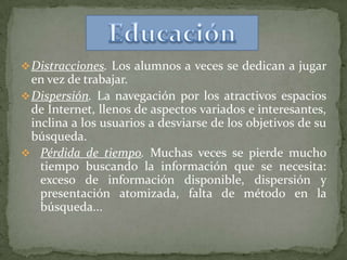  Distracciones. Los alumnos a veces se dedican a jugar
  en vez de trabajar.
 Dispersión. La navegación por los atractivos espacios
  de Internet, llenos de aspectos variados e interesantes,
  inclina a los usuarios a desviarse de los objetivos de su
  búsqueda.
 Pérdida de tiempo. Muchas veces se pierde mucho
    tiempo buscando la información que se necesita:
    exceso de información disponible, dispersión y
    presentación atomizada, falta de método en la
    búsqueda...
 