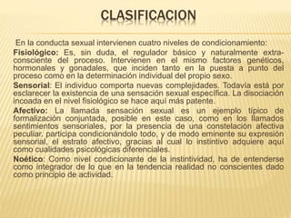 CLASIFICACION
En la conducta sexual intervienen cuatro niveles de condicionamiento:
Fisiológico: Es, sin duda, el regulador básico y naturalmente extra-
consciente del proceso. Intervienen en el mismo factores genéticos,
hormonales y gonadales, que inciden tanto en la puesta a punto del
proceso como en la determinación individual del propio sexo.
Sensorial: El individuo comporta nuevas complejidades. Todavía está por
esclarecer la existencia de una sensación sexual específica. La disociación
incoada en el nivel fisiológico se hace aquí más patente.
Afectivo: La llamada sensación sexual es un ejemplo típico de
formalización conjuntada, posible en este caso, como en los llamados
sentimientos sensoriales, por la presencia de una constelación afectiva
peculiar. participa condicionándolo todo, y de modo eminente su expresión
sensorial, el estrato afectivo, gracias al cual lo instintivo adquiere aquí
como cualidades psicológicas diferenciales.
Noético: Como nivel condicionante de la instintividad, ha de entenderse
como integrador de lo que en la tendencia realidad no conscientes dado
como principio de actividad.
 