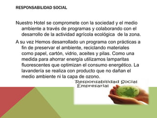 RESPONSABILIDAD SOCIAL


Nuestro Hotel se compromete con la sociedad y el medio
  ambiente a través de programas y colaborando con el
  desarrollo de la actividad agrícola ecológica de la zona.
A su vez Hemos desarrollado un programa con prácticas a
   fin de preservar el ambiente, reciclando materiales
   como papel, cartón, vidrio, aceites y pilas. Como una
   medida para ahorrar energía utilizamos lamparitas
   fluorescentes que optimizan el consumo energético. La
   lavandería se realiza con producto que no dañan el
   medio ambiente ni la capa de ozono.
 