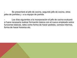 -       Se presentará al jefe de cocina, segundo jefe de cocina, otros
jefes de partidas y a su equipo de partida.

-        Los días siguientes a la incorporación el jefe de cocina evaluará
si fuera necesaria realizar formación básica con el nuevo empleado sobre
funciones básicas, tales como forma de hacer pedidos, correos internos,
forma de hacer horarios etc.
 