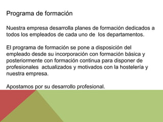 Programa de formación

Nuestra empresa desarrolla planes de formación dedicados a
todos los empleados de cada uno de los departamentos.

El programa de formación se pone a disposición del
empleado desde su incorporación con formación básica y
posteriormente con formación continua para disponer de
profesionales actualizados y motivados con la hostelería y
nuestra empresa.

Apostamos por su desarrollo profesional.
 