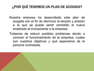 ¿POR QUÉ TENEMOS UN PLAN DE ACOGIDA?

Nuestra empresa ha desarrollado este plan de
  acogida con el fin de disminuir la tensión y presión
  a la que se puede sentir sometido el nuevo
  empleado al incorporarse a la empresa.
Tratamos de reducir posibles problemas dando a
  conocer el funcionamiento de la empresa, cuales
  son nuestros objetivos y qué esperamos de la
  persona contratada.
 