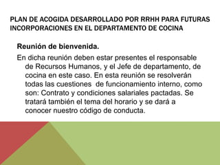 PLAN DE ACOGIDA DESARROLLADO POR RRHH PARA FUTURAS
INCORPORACIONES EN EL DEPARTAMENTO DE COCINA

 Reunión de bienvenida.
 En dicha reunión deben estar presentes el responsable
   de Recursos Humanos, y el Jefe de departamento, de
   cocina en este caso. En esta reunión se resolverán
   todas las cuestiones de funcionamiento interno, como
   son: Contrato y condiciones salariales pactadas. Se
   tratará también el tema del horario y se dará a
   conocer nuestro código de conducta.
 