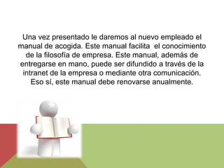 Una vez presentado le daremos al nuevo empleado el
manual de acogida. Este manual facilita el conocimiento
  de la filosofía de empresa. Este manual, además de
entregarse en mano, puede ser difundido a través de la
 intranet de la empresa o mediante otra comunicación.
    Eso sí, este manual debe renovarse anualmente.
 