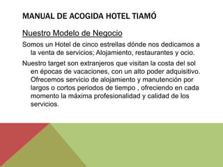MANUAL DE ACOGIDA HOTEL TIAMÓ
Nuestro Modelo de Negocio
Somos un Hotel de cinco estrellas dónde nos dedicamos a
  la venta de servicios; Alojamiento, restaurantes y ocio.
Nuestro target son extranjeros que visitan la costa del sol
  en épocas de vacaciones, con un alto poder adquisitivo.
  Ofrecemos servicio de alojamiento y manutención por
  largos o cortos periodos de tiempo , ofreciendo en cada
  momento la máxima profesionalidad y calidad de los
  servicios.
 