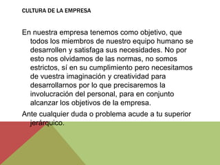 CULTURA DE LA EMPRESA


En nuestra empresa tenemos como objetivo, que
  todos los miembros de nuestro equipo humano se
  desarrollen y satisfaga sus necesidades. No por
  esto nos olvidamos de las normas, no somos
  estrictos, sí en su cumplimiento pero necesitamos
  de vuestra imaginación y creatividad para
  desarrollarnos por lo que precisaremos la
  involucración del personal, para en conjunto
  alcanzar los objetivos de la empresa.
Ante cualquier duda o problema acude a tu superior
  jerárquico.
 