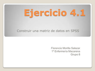 Ejercicio 4.1
Construir una matriz de datos en SPSS




                    Florencio Morilla Salazar
                    1º Enfermería Macarena
                                     Grupo 8
 