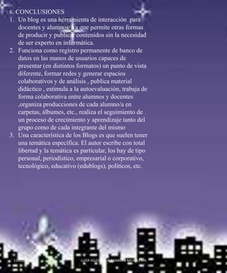 6. CONCLUSIONESUn blog es una herramienta de interacción  para  docentes y alumnos/ ya que permite otras formas de producir y publicar contenidos sin la necesidad de ser experto en informática. Funciona como registro permanente de banco de datos en las manos de usuarios capaces de presentar (en distintos formatos) un punto de vista diferente, formar redes y generar espacios colaborativos y de análisis , publica material didáctico , estimula a la autoevaluación, trabaja de forma colaborativa entre alumnos y docentes ,organiza producciones de cada alumno/a en carpetas, álbumes, etc., realiza el seguimiento de un proceso de crecimiento y aprendizaje tanto del grupo como de cada integrante del mismo Una característica de los Blogs es que suelen tener una temática específica. El autor escribe con total libertad y la temática es particular, los hay de tipo personal, periodístico, empresarial o corporativo, tecnológico, educativo (edublogs), políticos, etc.14/01/2010LUISA IGLESIAS - ALEXANDRA MUYULEMA