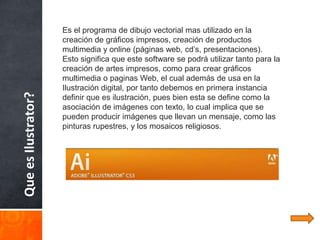 Es el programa de dibujo vectorial mas utilizado en la
                     creación de gráficos impresos, creación de productos
                     multimedia y online (páginas web, cd’s, presentaciones).
                     Esto significa que este software se podrá utilizar tanto para la
                     creación de artes impresos, como para crear gráficos
                     multimedia o paginas Web, el cual además de usa en la
                     Ilustración digital, por tanto debemos en primera instancia
Que es Ilustrator?



                     definir que es ilustración, pues bien esta se define como la
                     asociación de imágenes con texto, lo cual implica que se
                     pueden producir imágenes que llevan un mensaje, como las
                     pinturas rupestres, y los mosaicos religiosos.
 