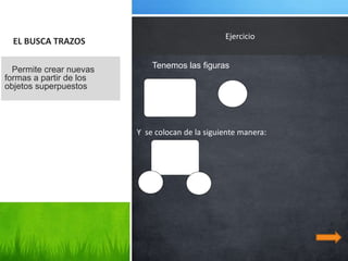 Ejercicio
  EL BUSCA TRAZOS

  Permite crear nuevas       Tenemos las figuras
formas a partir de los
objetos superpuestos




                         Y se colocan de la siguiente manera:
 