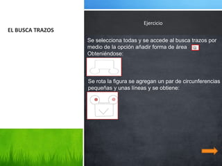 Ejercicio
EL BUSCA TRAZOS
                  Se selecciona todas y se accede al busca trazos por
                  medio de la opción añadir forma de área
                  Obteniéndose:



                  Se rota la figura se agregan un par de circunferencias
                  pequeñas y unas líneas y se obtiene:
 