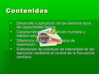 ContenidosContenidos
 Desarrollo y aplicación de los distintos tiposDesarrollo y aplicación de los distintos tipos
de capacidades físicas.de capacidades físicas.
 Características de la nutrición humana yCaracterísticas de la nutrición humana y
hábitos saludables.hábitos saludables.
 Diferencia de los distintos tipos deDiferencia de los distintos tipos de
respiración.respiración.
 Elaboración de prácticas de intensidad de losElaboración de prácticas de intensidad de los
ejercicios mediante el control de la frecuenciaejercicios mediante el control de la frecuencia
cardiaca.cardiaca.
 