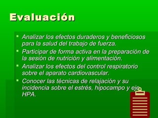 EvaluaciónEvaluación
 Analizar los efectos duraderos y beneficiososAnalizar los efectos duraderos y beneficiosos
para la salud del trabajo de fuerza.para la salud del trabajo de fuerza.
 Participar de forma activa en la preparación deParticipar de forma activa en la preparación de
la sesión de nutrición y alimentación.la sesión de nutrición y alimentación.
 Analizar los efectos del control respiratorioAnalizar los efectos del control respiratorio
sobre el aparato cardiovascular.sobre el aparato cardiovascular.
 Conocer las técnicas de relajación y suConocer las técnicas de relajación y su
incidencia sobre el estrés, hipocampo y ejeincidencia sobre el estrés, hipocampo y eje
HPA.HPA.
 