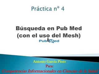 Práctica nº 4 Búsqueda en Pub Med (con el uso del Mesh) Antonio García Pinto Para: Competencias Informacionales en Ciencias de la Salud 