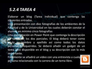 5.2.4 TAREA 4
Elaborar un blog (Tarea Individual) que contenga las
siguientes entradas.
Una presentación con diez fotografías de los ambientes de la
Facultad y de la Universidad en los cuales deberán constar el
alumno en mínimo cinco fotografías
Una presentación en Power Point que contenga la descripción
de tareas de los dos parciales. El blog deberá tener como
titulo su nombre y apellido así como todos los datos
personales requeridos. Se deberá añadir un gadget de un
tema libre disponible en el blog y su descripción con lo más
importante.
Finalmente se añadirá un video con una entrevista a cualquier
persona relacionada con la carrera de un tema libre.
 