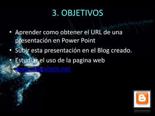 3. OBJETIVOS
• Aprender como obtener el URL de una
  presentación en Power Point
• Subir esta presentación en el Blog creado.
• Estudiar el uso de la pagina web
  www.slideshare.net
 