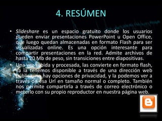 4. RESÚMEN
• Slideshare es un espacio gratuito donde los usuarios
  pueden enviar presentaciones PowerPoint u Open Office,
  que luego quedan almacenadas en formato Flash para ser
  visualizadas online. Es una opción interesante para
  compartir presentaciones en la red. Admite archivos de
  hasta 20 Mb de peso, sin transiciones entre diapositivas.
• Una vez subida y procesada, las convierte en formato flash,
  ya la tenemos disponible a través de una dirección web
  pública, no hay opciones de privacidad, y la podemos ver a
  través de esa Url en tamaño normal o completo. También
  nos permite compartirla a través de correo electrónico o
  meterlo con su propio reproductor en nuestra página web.
 