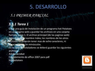 5. DESARROLLO
 5.1 PRIMER PARCIAL

5.1.1 Tarea 1
Crear una guía de instalación de un programa hot Potatoes
en una pagina web y guardar los archivos en una carpeta
llamada tarea 1. El archivo principal (de las paginas web)
deberá tener el nombre índex; los nombres de los otros
archivos no deberán tener mas de ocho caracteres, ni
espacios y solo en minúsculas.
En la carpeta instaladores se deberá guardar los siguientes
archivos:
Adobe acrobat
Complemento de office 2007 para pdf
Hot potatoes
 