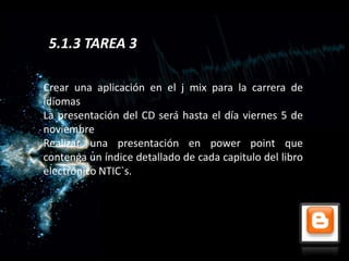 5.1.3 TAREA 3

Crear una aplicación en el j mix para la carrera de
idiomas
La presentación del CD será hasta el día viernes 5 de
noviembre
Realizar una presentación en power point que
contenga un índice detallado de cada capitulo del libro
electrónico NTIC`s.
 