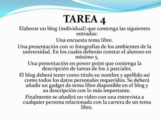 TAREA 4Elaborar un blog (individual) que contenga las siguientes entradas:Una encuesta tema libre.Una presentación con 10 fotografías de los ambientes de la universidad. En los cuales deberán constar el alumno en mínimo 5.Una presentación en powerpoint que contenga la descripción de tareas de los 2 parciales.El blog deberá tener como titulo su nombre y apellido así como todos los datos personales requeridos. Se deberá añadir un gadget de tema libre disponible en el blog y su descripción con lo más importante.Finalmente se añadirá un video con una entrevista a cualquier persona relacionada con la carrera de un tema libre.