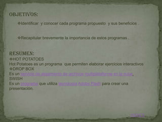 OBJETIVOS:
    Identificar y conocer cada programa propuesto y sus beneficios .


    Recapitular brevemente la importancia de estos programas .


RESUMEN:
HOT POTATOES
Hot Potatoes es un programa que permiten elaborar ejercicios interactivos
DROP BOX
Es un servicio de alojamiento de archivos multiplataforma en la nube.
SWISH
Es un programa que utiliza tecnología Adobe Flash para crear una
presentación.




                                                                  INDICE
 