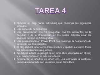  Elaborar un blog (tarea individual) que contenga las siguientes
  entradas:
 Una encuesta de tema libre
 Una presentación con 10 fotografías con los ambientes de la
  Facultad o de la Universidad, en los cuales deberán estar los
  alumnos mínimo en 5 fotografías.
 Una presentación en Power Point que contenga la descripción de
  tareas de los dos parciales.
 El blog deberá tener como título nombre y apellido así como todos
  los datos personales requeridos.
 Se deberá añadir un gadget de un tema libre, disponible en el blog
  y su descripción con lo más importante.
 Finalmente se añadirá un video con una entrevista a cualquier
  persona relacionada con la carrera de un tema libre.
 