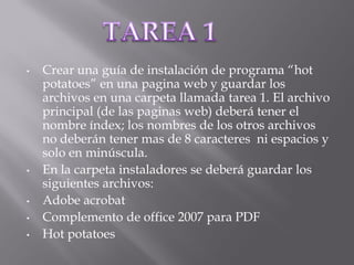 •   Crear una guía de instalación de programa “hot
    potatoes” en una pagina web y guardar los
    archivos en una carpeta llamada tarea 1. El archivo
    principal (de las paginas web) deberá tener el
    nombre índex; los nombres de los otros archivos
    no deberán tener mas de 8 caracteres ni espacios y
    solo en minúscula.
•   En la carpeta instaladores se deberá guardar los
    siguientes archivos:
•   Adobe acrobat
•   Complemento de office 2007 para PDF
•   Hot potatoes
 