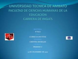 UNIVERSIDAD TECNICA DE AMBATOFACULTAD DE CIENCIAS HUMANAS DE LA EDUCACIÓNCARRERA DE INGLÉS MATERIA: N’TICS TEMA: CURRICULUM VITAE NOMBRE: CRISTINA MORALES CURSO: PRIMERO C FECHA: 13 DE DICIEMBRE DE 2010 