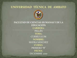 UNIVERSIDAD TÉCNICA DE AMBATO
FACULTAD DE CIENCIAS HUMANAS Y DE LA
EDUCACIÓN
CARRERA:
INGLÉS
TEMA:
CURRÍCULUM
NOMBRE:
MAYRA SÁNCHEZ
CURSO:
PRIMERO “B”
FECHA:
DICIEMBRE 2010
 