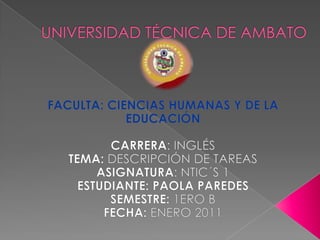 UNIVERSIDAD TÉCNICA DE AMBATO FACULTA: CIENCIAS HUMANAS Y DE LA EDUCACIÓN   CARRERA: INGLÉS TEMA: DESCRIPCIÓN DE TAREAS ASIGNATURA: NTIC´S 1 ESTUDIANTE: PAOLA PAREDES SEMESTRE: 1ERO B FECHA: ENERO 2011 