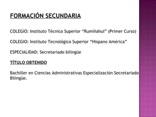FORMACIÓN SECUNDARIA
COLEGIO: Instituto Técnico Superior “Rumiñahui” (Primer Curso)
COLEGIO: Instituto Tecnológico Superior “Hispano América”
ESPECIALIDAD: Secretariado bilingüe
TÍTULO OBTENIDO
Bachiller en Ciencias Administrativas Especialización Secretariado
Bilingüe.
 