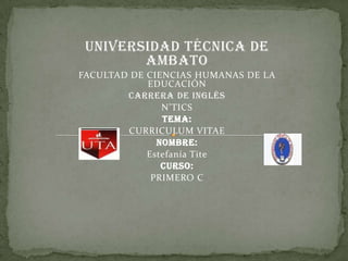 UNIVERSIDAD TÉCNICA DE AMBATO FACULTAD DE CIENCIAS HUMANAS DE LA EDUCACIÓN CARRERA DE INGLÉS N’TICS TEMA: CURRICULUM VITAE NOMBRE: Estefanía Tite CURSO: PRIMERO C     
