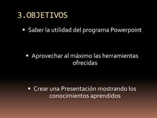 3.OBJETIVOSSaber la utilidad del programa PowerpointAprovechar al máximo las herramientas ofrecidasCrear una Presentación mostrando los conocimientos aprendidos