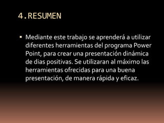4.RESUMENMediante este trabajo se aprenderá a utilizar diferentes herramientas del programa Power Point, para crear una presentación dinámica de dias positivas. Se utilizaran al máximo las herramientas ofrecidas para una buena presentación, de manera rápida y eficaz.