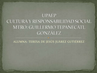 ALUMNA: TERESA DE JESÚS JUÁREZ GUTIÉRREZ UPAEPCULTURA Y RESPONSABILIDAD SOCIALMTRO: GUILLERMO TEPANECATL GONZÁLEZ 