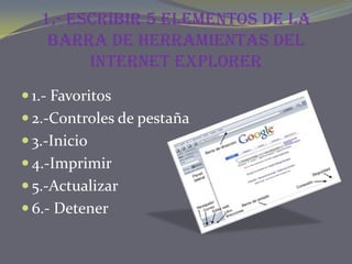 1.- Escribir 5 elementos de la
    barra de herramientas del
         Internet Explorer
 1.- Favoritos
 2.-Controles de pestaña
 3.-Inicio
 4.-Imprimir
 5.-Actualizar
 6.- Detener
 