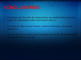 CONCLUSIONES: Revisamos que las redes de computadoras son medios físicos por los cuales los ordenadoras están relacionados entre si. Los tipos de redes son por alcanze, relacion funcional y por tipo de conección. Lo principal de una red es la de compartir a travéz de ella manteniendo una relación cliente servidor.
