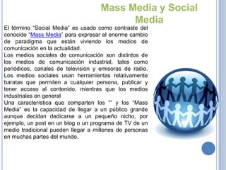 Mass Media y Social
                                          Media
El término “Social Media” es usado como contraste del
conocido “Mass Media” para expresar el enorme cambio
de paradigma que están viviendo los medios de
comunicación en la actualidad.
Los medios sociales de comunicación son distintos de
los medios de comunicación industrial, tales como
periódicos, canales de televisión y emisoras de radio.
Los medios sociales usan herramientas relativamente
baratas que permiten a cualquier persona, publicar y
tener acceso al contenido, mientras que los medios
industriales en general
Una característica que comparten los “” y los “Mass
Media” es la capacidad de llegar a un público grande
aunque decidan dedicarse a un pequeño nicho, por
ejemplo, un post en un blog o un programa de TV de un
medio tradicional pueden llegar a millones de personas
en muchas partes del mundo.
 