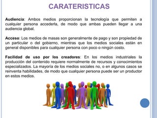CARATERISTICAS
Audiencia: Ambos medios proporcionan la tecnología que permiten a
cualquier persona accederla, de modo que ambas pueden llegar a una
audiencia global.

Acceso: Los medios de masas son generalmente de pago y son propiedad de
un particular o del gobierno, mientras que los medios sociales están en
general disponibles para cualquier persona con poco o ningún costo.

Facilidad de uso por los creadores: En los medios industriales la
producción del contenido requiere normalmente de recursos y conocimientos
especializados. La mayoría de los medios sociales no, o en algunos casos se
reinventa habilidades, de modo que cualquier persona puede ser un productor
en estos medios.
 