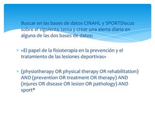 Buscar en las bases de datos CINAHL y SPORTDiscus
sobre el siguiente tema y crear una alerta diaria en
alguna de las dos bases de datos:
«El papel de la fisioterapia en la prevención y el
tratamiento de las lesiones deportivas»
(physiotherapy OR physical therapy OR rehabilitation)
AND (prevention OR treatment OR therapy) AND
(injures OR disease OR lesion OR pathology) AND
sport*