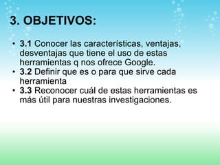 3. OBJETIVOS: 3.1  Conocer las características, ventajas, desventajas que tiene el uso de estas herramientas q nos ofrece Google. 3.2  Definir que es o para que sirve cada herramienta  3.3  Reconocer cuál de estas herramientas es más útil para nuestras investigaciones. 