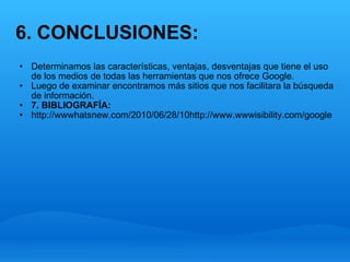 6. CONCLUSIONES: Determinamos las características, ventajas, desventajas que tiene el uso de los medios de todas las herramientas que nos ofrece Google. Luego de examinar encontramos más sitios que nos facilitara la búsqueda de información.    7. BIBLIOGRAFÍA: http://wwwhatsnew.com/2010/06/28/10http://www.wwwisibility.com/google 